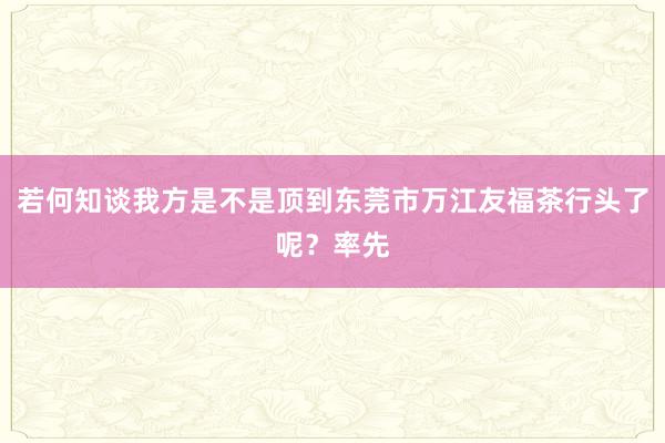 若何知谈我方是不是顶到东莞市万江友福茶行头了呢?率先
